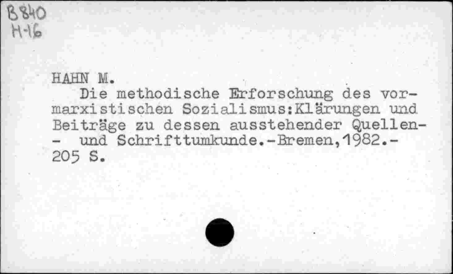 ﻿№0 H-lfc
HAHN M.
Die methodische Erforschung des vormarxistischen. Sozialismus:Klärungen und Beiträge zu dessen ausstehender Quellen-- und Schrifttumkunde.-Bremen,'1982.-205 S.